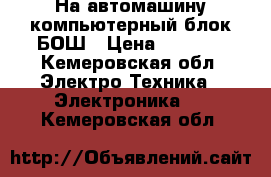 На автомашину компьютерный блок БОШ › Цена ­ 7 000 - Кемеровская обл. Электро-Техника » Электроника   . Кемеровская обл.